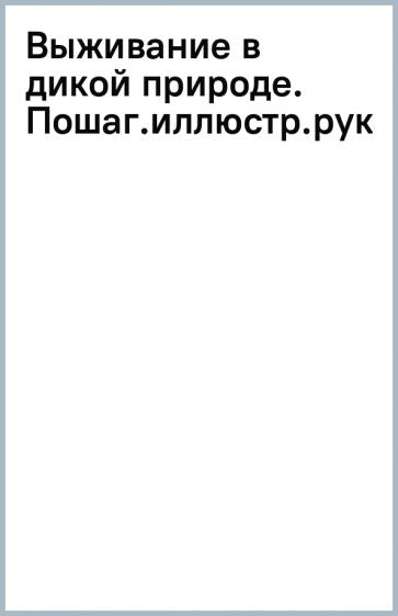 Выживание в дикой природе. Пошаговое иллюстрированное руководство