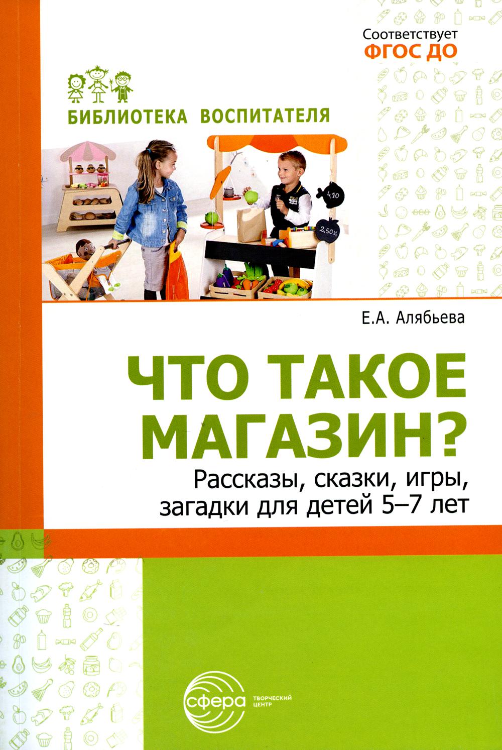 Что такое магазин? Рассказы, сказки, игры, загадки для детей 5–7 лет./ Алябьева Е.А.