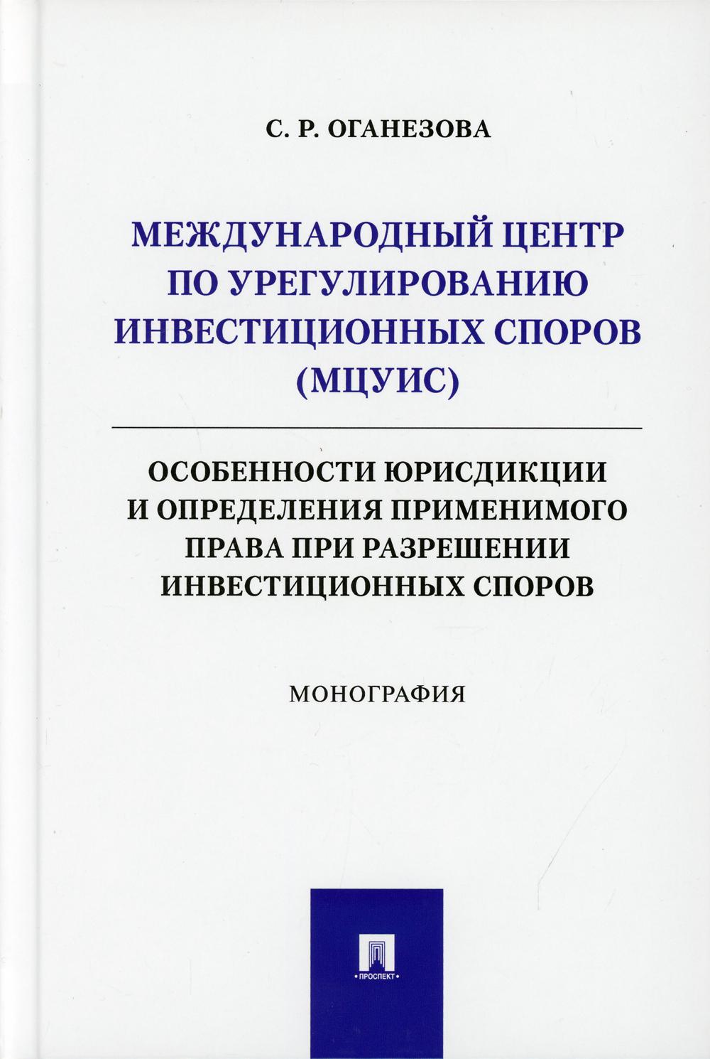 Международный центр по урегулированию инвестиционных споров (МЦУИС): особенности юрисдикции и определения применимого права при разрешении инвестиционных споров. Монография.-М.:Проспект,2021.